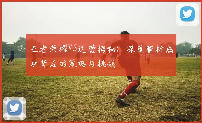 王者荣耀V5运营揭秘：深度解析成功背后的策略与挑战
