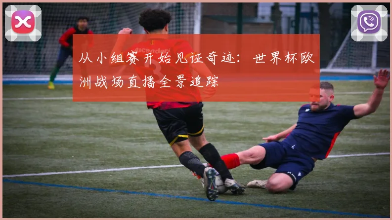 从小组赛开始见证奇迹：世界杯欧洲战场直播全景追踪
