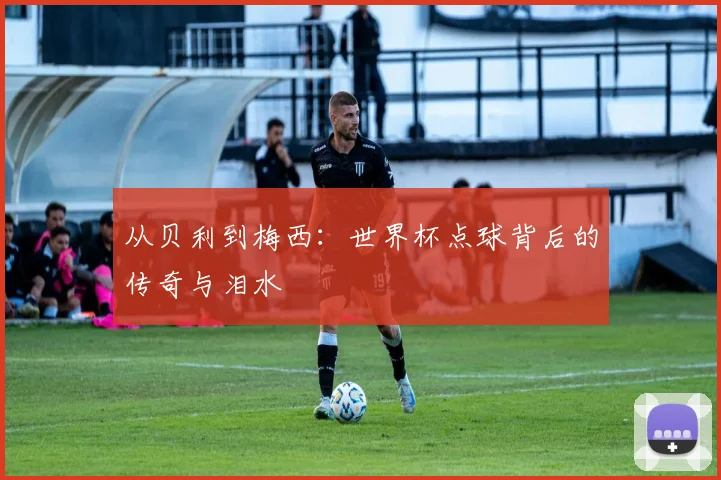 从贝利到梅西：世界杯点球背后的传奇与泪水