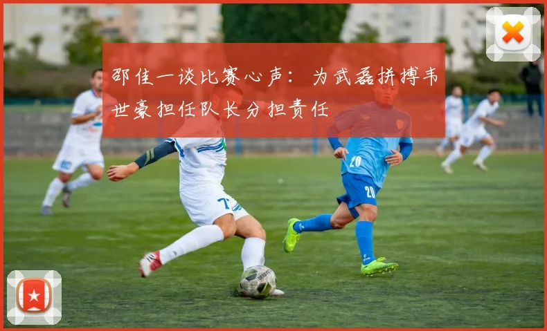 邵佳一谈比赛心声：为武磊拼搏韦世豪担任队长分担责任