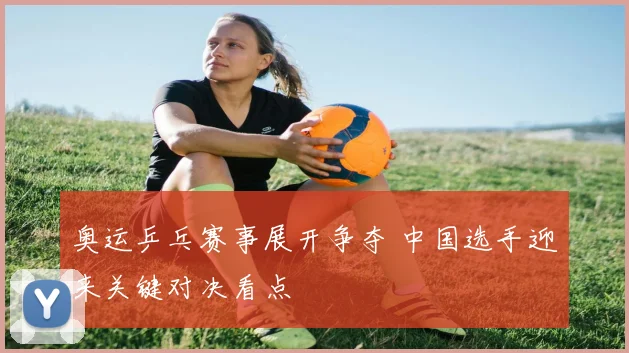 奥运乒乓赛事展开争夺 中国选手迎来关键对决看点