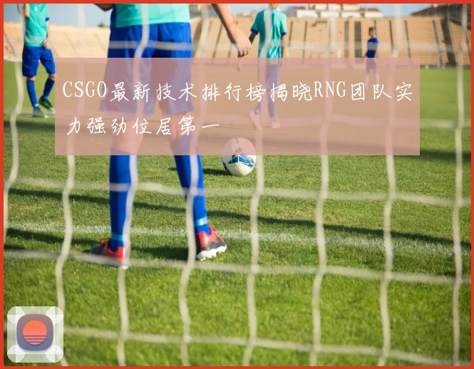 CSGO最新技术排行榜揭晓RNG团队实力强劲位居第一
