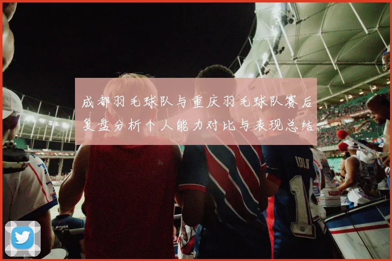 成都羽毛球队与重庆羽毛球队赛后复盘分析个人能力对比与表现总结