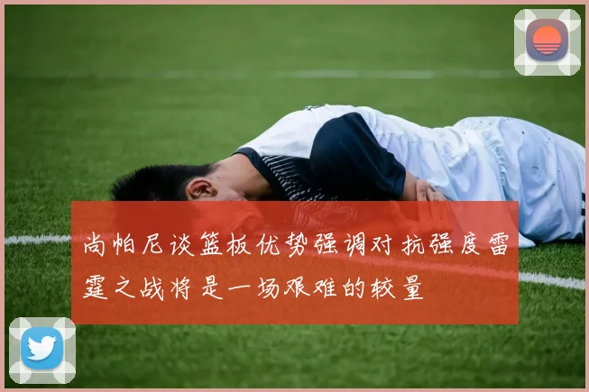 尚帕尼谈篮板优势强调对抗强度雷霆之战将是一场艰难的较量