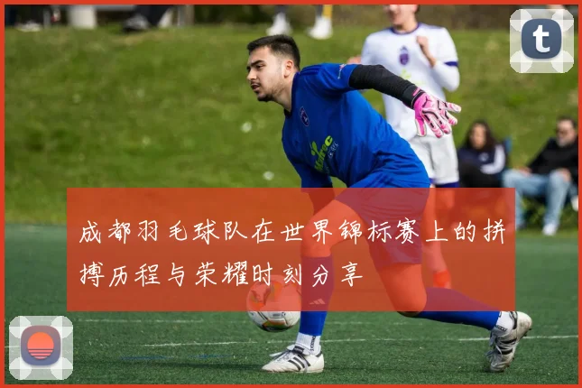 成都羽毛球队在世界锦标赛上的拼搏历程与荣耀时刻分享