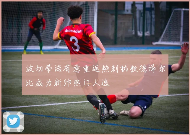 波切蒂诺有意重返热刺执教德泽尔比成为新帅热门人选