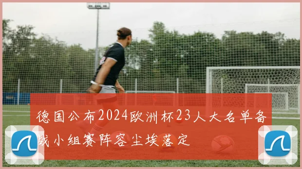 德国公布2024欧洲杯23人大名单备战小组赛阵容尘埃落定