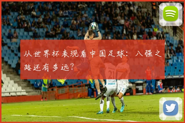 从世界杯表现看中国足球：八强之路还有多远？